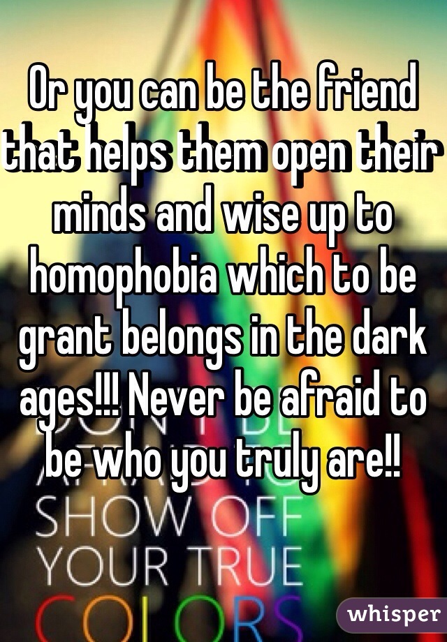 Or you can be the friend that helps them open their minds and wise up to homophobia which to be grant belongs in the dark ages!!! Never be afraid to be who you truly are!!