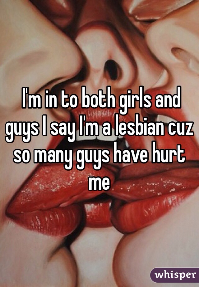  I'm in to both girls and guys I say I'm a lesbian cuz so many guys have hurt me