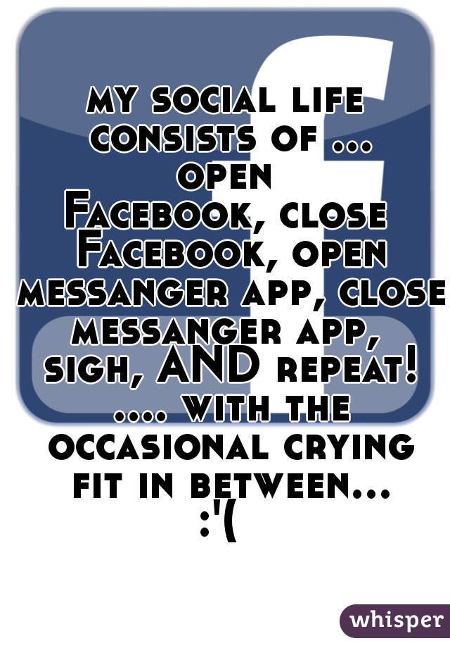 my social life consists of ... open 
Facebook, close Facebook, open messanger app, close messanger app,  sigh, AND repeat! .... with the occasional crying fit in between... :'(  
