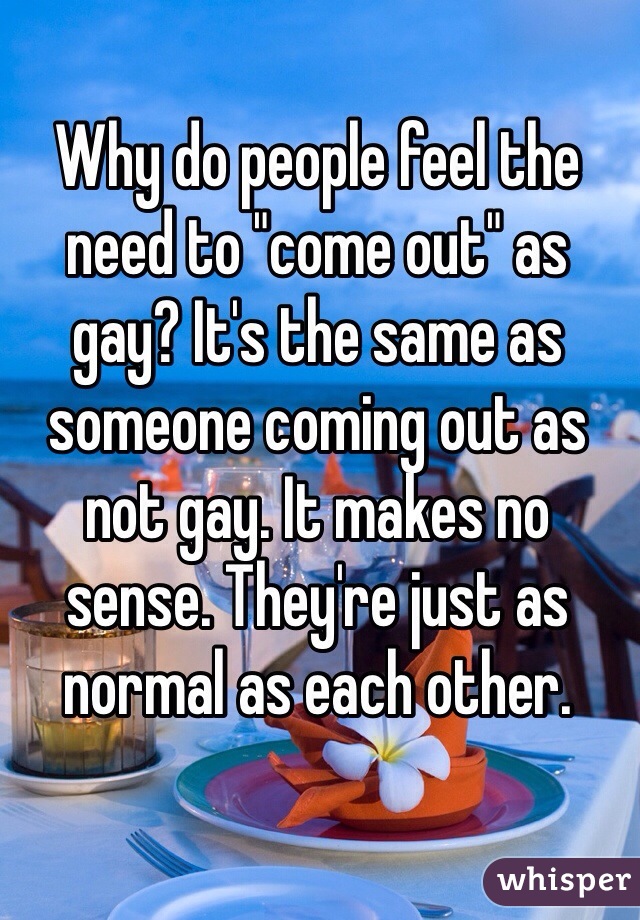 Why do people feel the need to "come out" as gay? It's the same as someone coming out as not gay. It makes no sense. They're just as normal as each other.