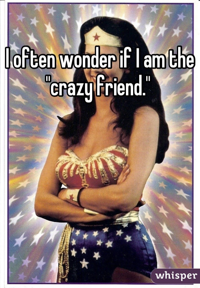 I often wonder if I am the "crazy friend." 