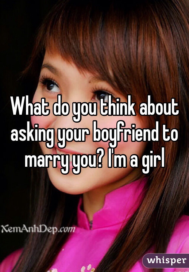 What do you think about asking your boyfriend to marry you? I'm a girl