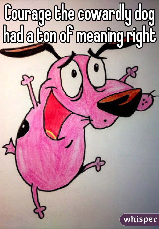 Courage the cowardly dog had a ton of meaning right