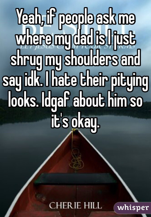 Yeah, if people ask me where my dad is I just shrug my shoulders and say idk. I hate their pitying looks. Idgaf about him so it's okay.