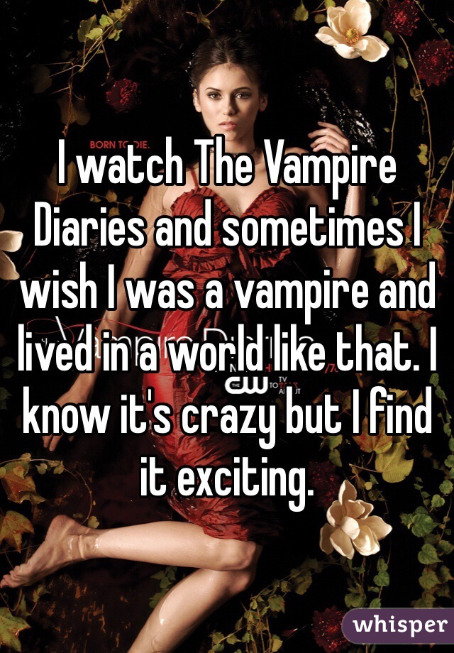 I watch The Vampire Diaries and sometimes I wish I was a vampire and lived in a world like that. I know it's crazy but I find it exciting.