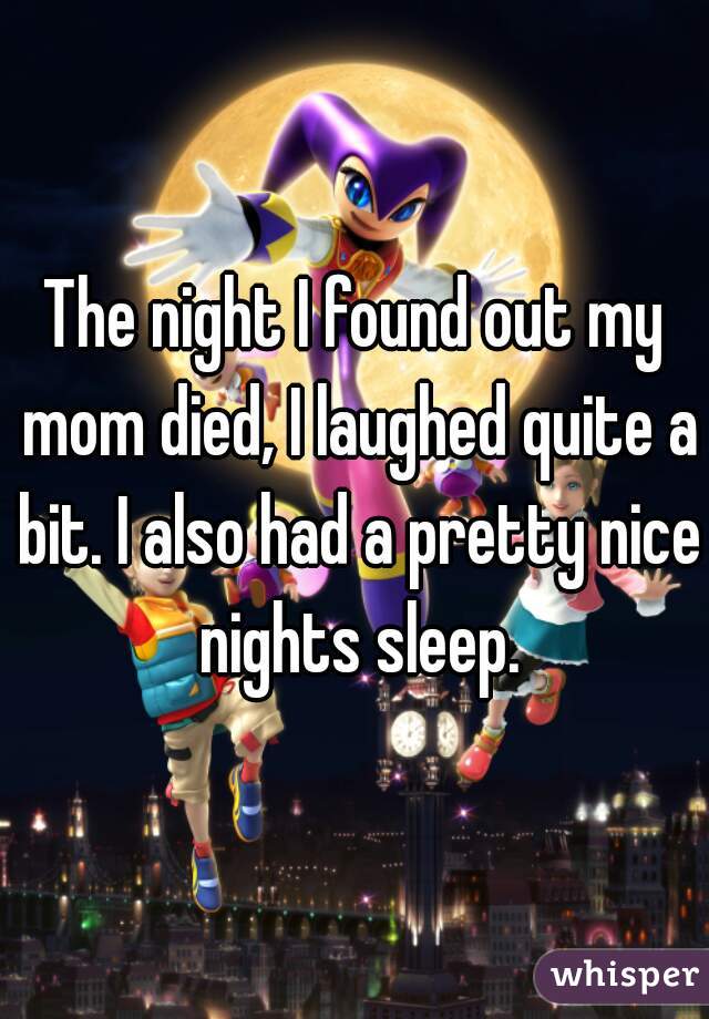 The night I found out my mom died, I laughed quite a bit. I also had a pretty nice nights sleep.