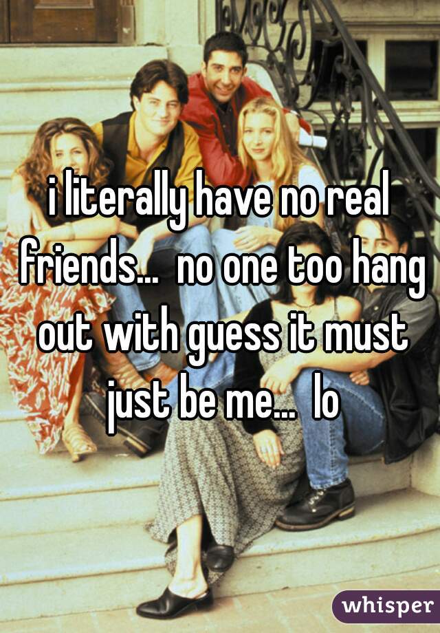 i literally have no real friends...  no one too hang out with guess it must just be me...  lo