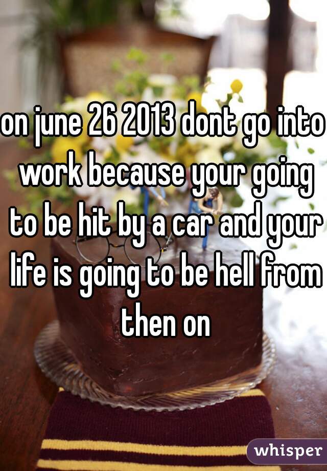 on june 26 2013 dont go into work because your going to be hit by a car and your life is going to be hell from then on