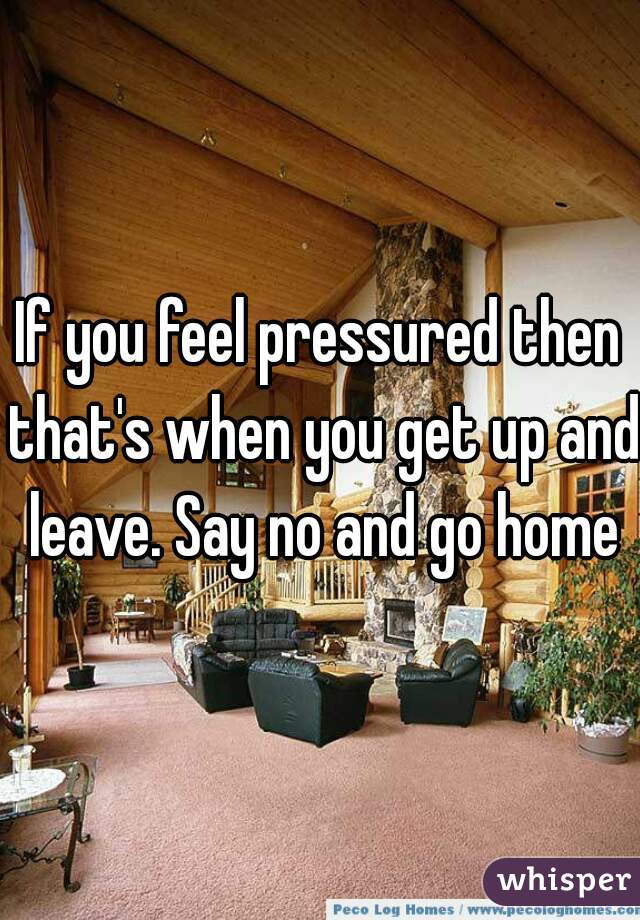 If you feel pressured then that's when you get up and leave. Say no and go home