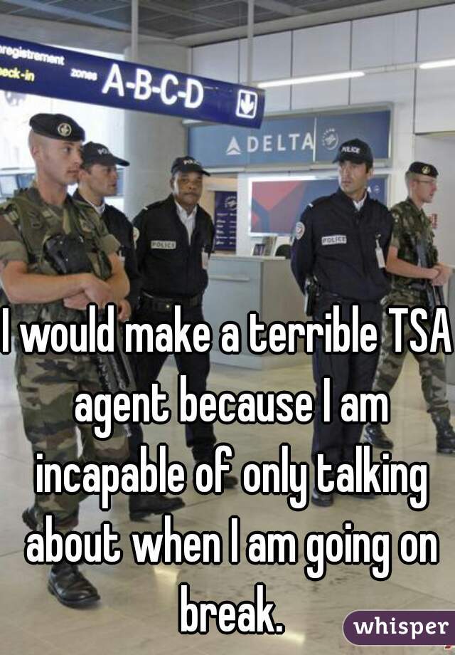 I would make a terrible TSA agent because I am incapable of only talking about when I am going on break.