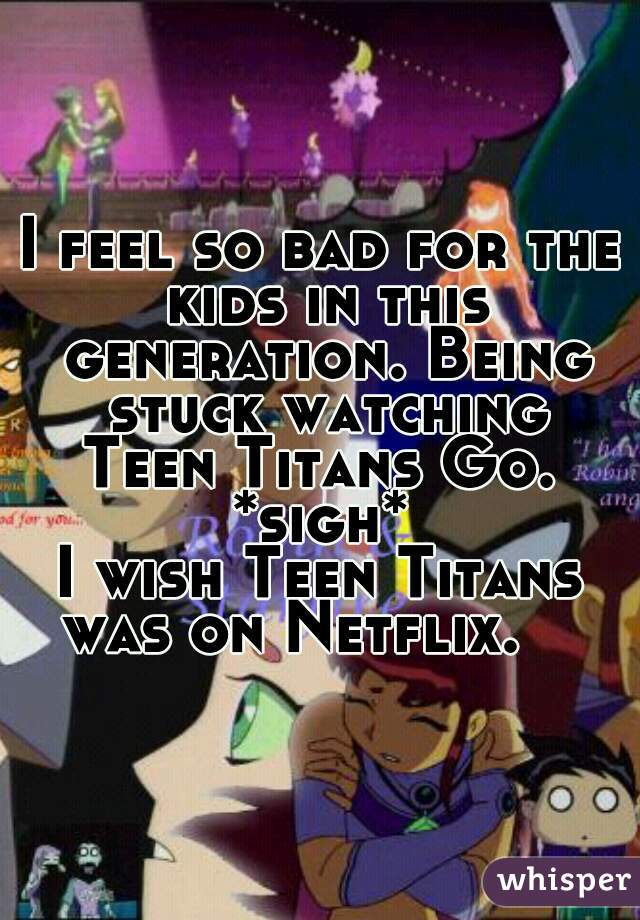 I feel so bad for the kids in this generation. Being stuck watching
Teen Titans Go.
*sigh*
I wish Teen Titans was on Netflix.    