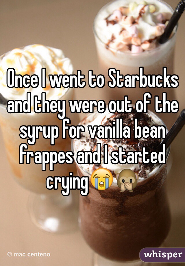 Once I went to Starbucks and they were out of the syrup for vanilla bean frappes and I started crying😭🙊
