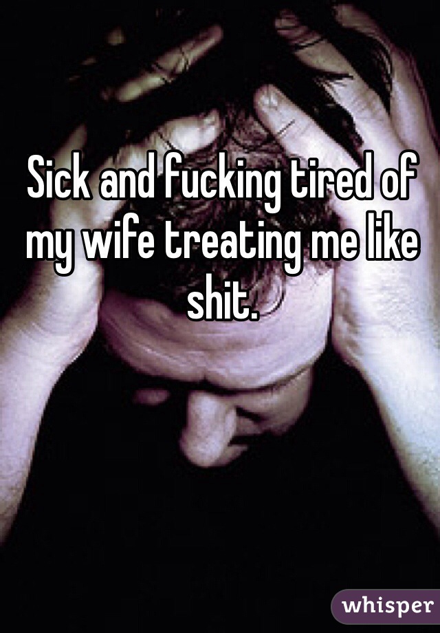 Sick and fucking tired of my wife treating me like shit.