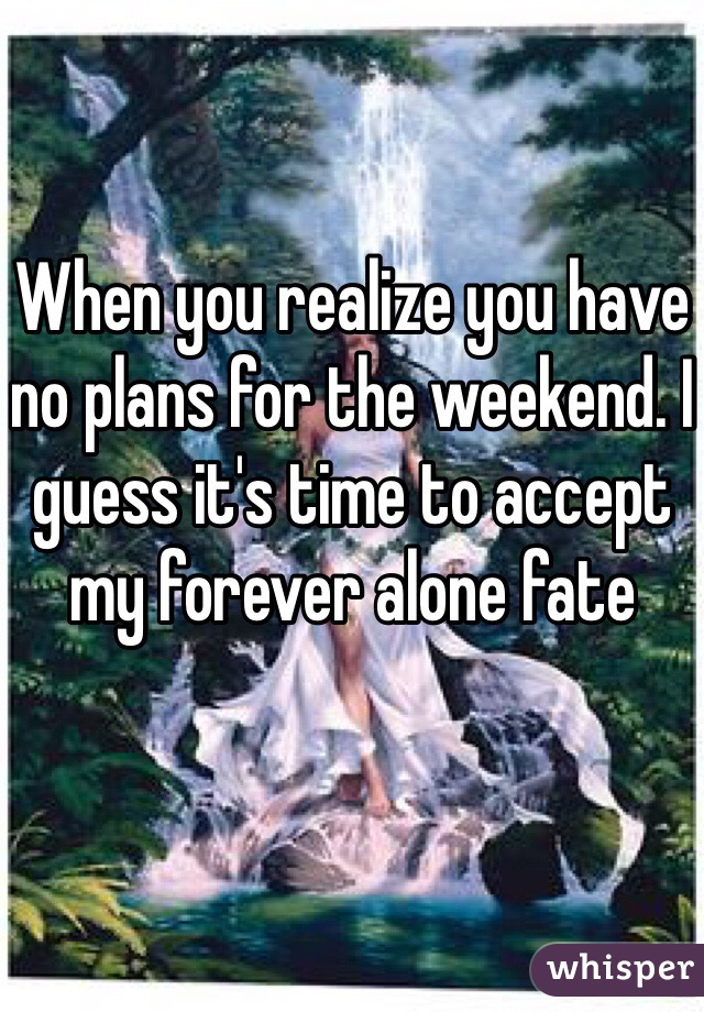 When you realize you have no plans for the weekend. I guess it's time to accept my forever alone fate