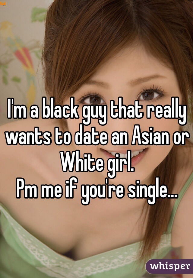 I'm a black guy that really wants to date an Asian or White girl. 
Pm me if you're single...