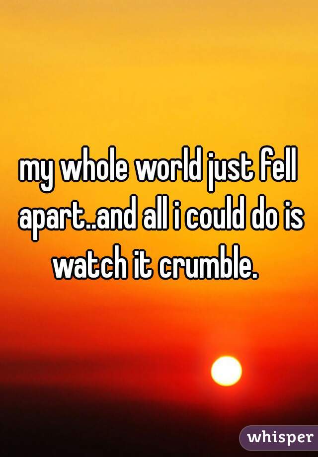 my whole world just fell apart..and all i could do is watch it crumble.  