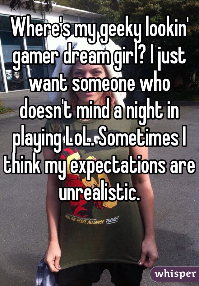 Where's my geeky lookin' gamer dream girl? I just want someone who doesn't mind a night in playing LoL. Sometimes I think my expectations are unrealistic.