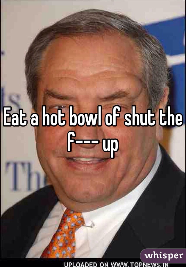 Eat a hot bowl of shut the f--- up