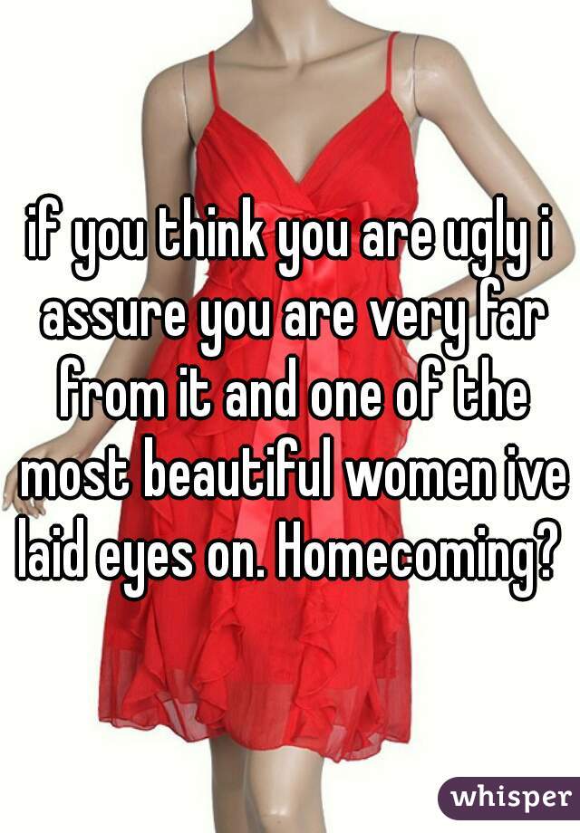 if you think you are ugly i assure you are very far from it and one of the most beautiful women ive laid eyes on. Homecoming? 