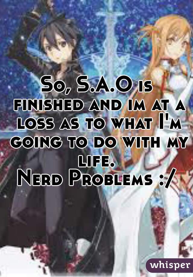 So, S.A.O is finished and im at a loss as to what I'm going to do with my life. 

Nerd Problems :/