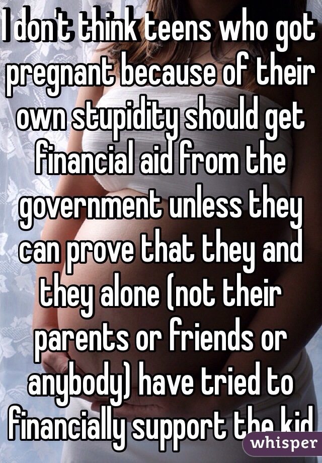 I don't think teens who got pregnant because of their own stupidity should get financial aid from the government unless they can prove that they and they alone (not their parents or friends or anybody) have tried to financially support the kid