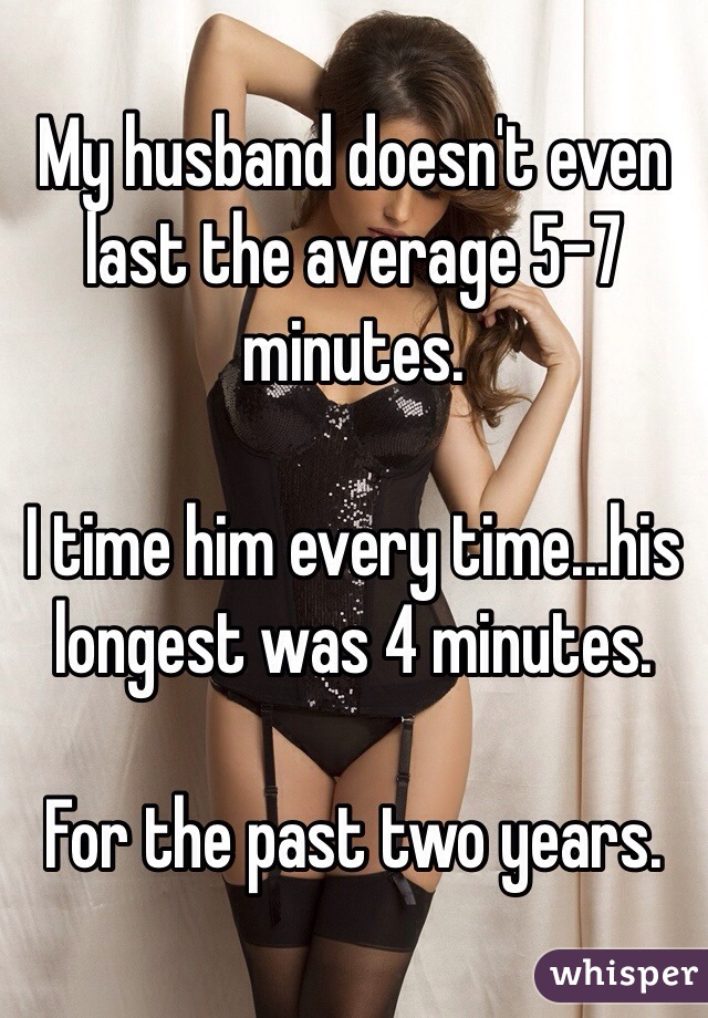 My husband doesn't even last the average 5-7 minutes. 

I time him every time...his longest was 4 minutes. 

For the past two years. 