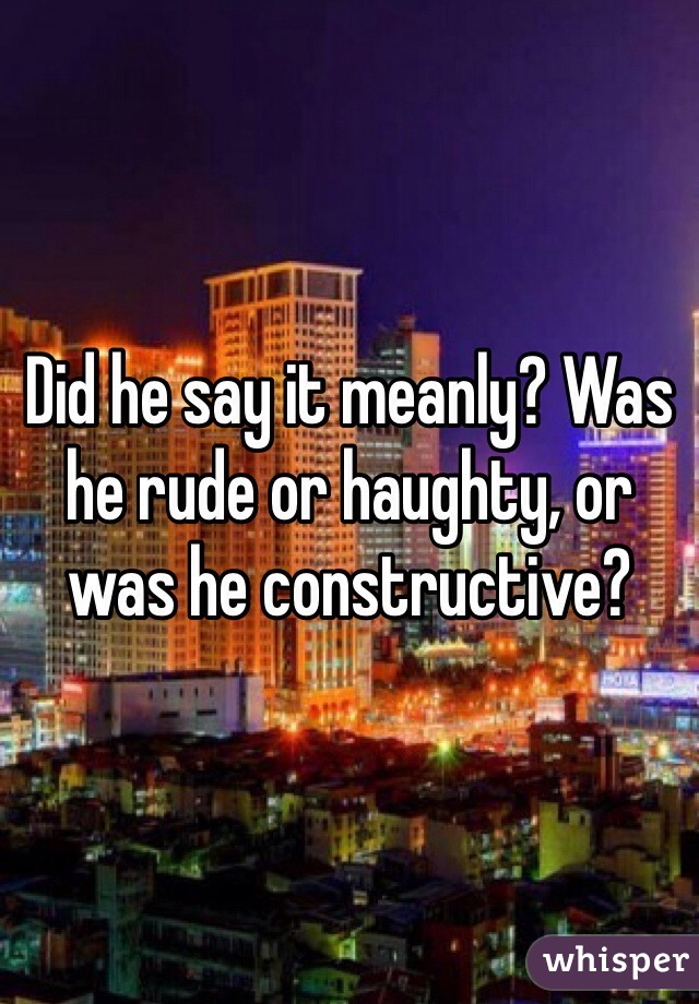 Did he say it meanly? Was he rude or haughty, or was he constructive?  