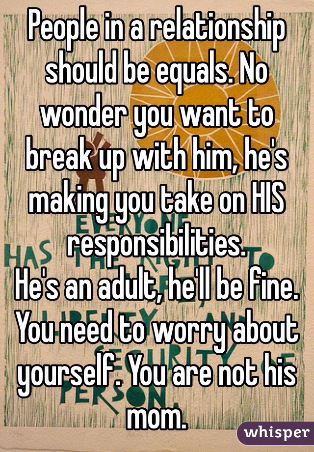 People in a relationship should be equals. No wonder you want to break up with him, he's making you take on HIS responsibilities. 
He's an adult, he'll be fine. 
You need to worry about yourself. You are not his mom. 