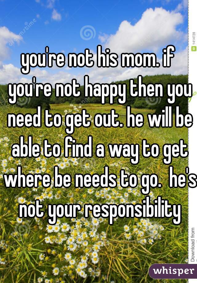 you're not his mom. if you're not happy then you need to get out. he will be able to find a way to get where be needs to go.  he's not your responsibility