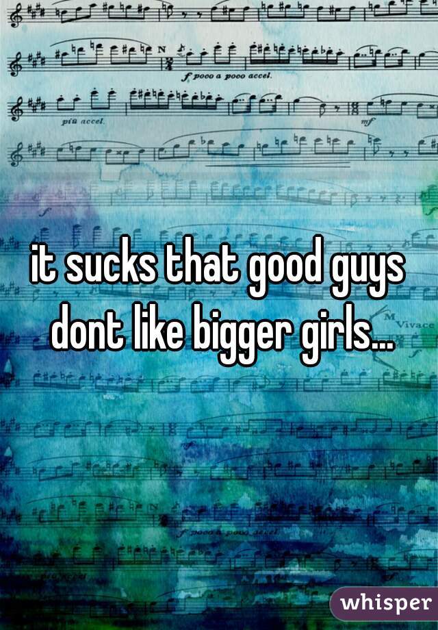 it sucks that good guys dont like bigger girls...