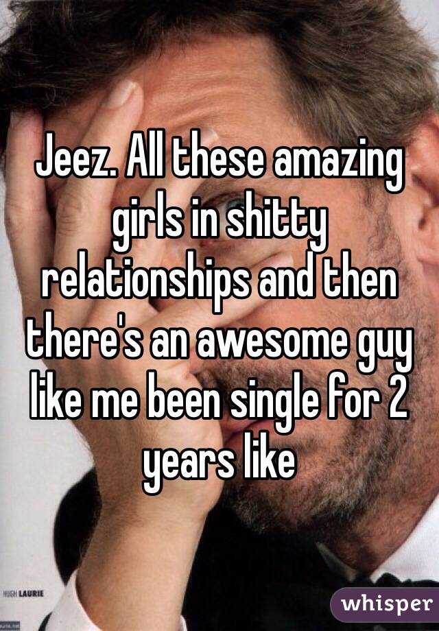 Jeez. All these amazing girls in shitty relationships and then there's an awesome guy like me been single for 2 years like