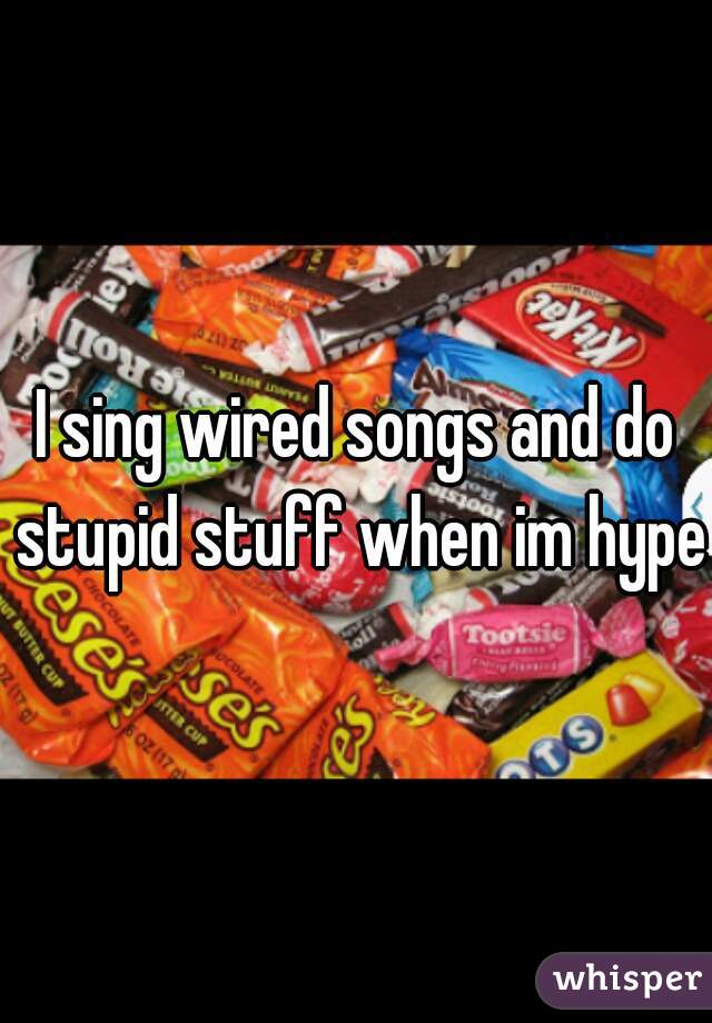 I sing wired songs and do stupid stuff when im hyper
