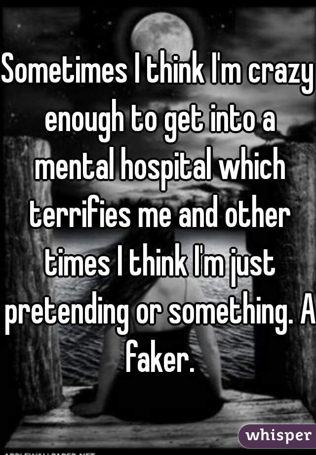 Sometimes I think I'm crazy enough to get into a mental hospital which terrifies me and other times I think I'm just pretending or something. A faker.