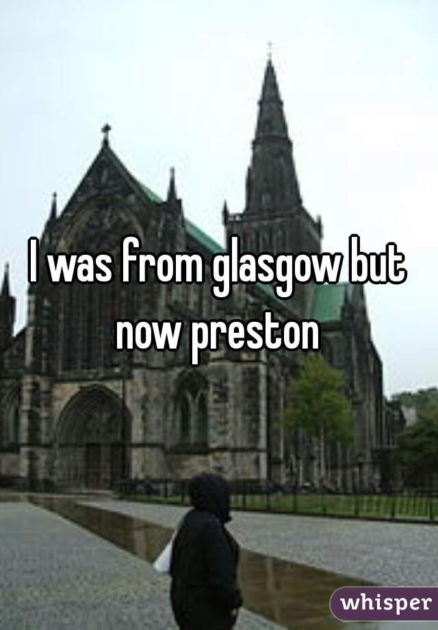 I was from glasgow but now preston 