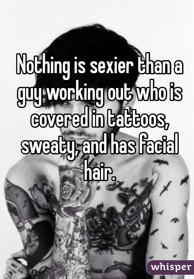 Nothing is sexier than a guy working out who is covered in tattoos, sweaty, and has facial hair. 