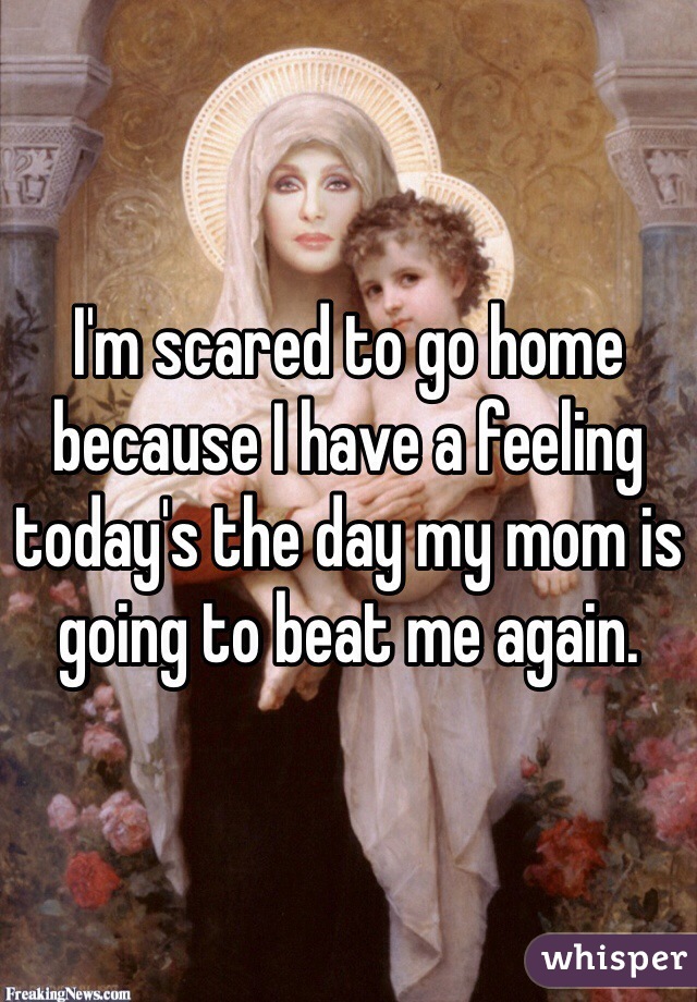 I'm scared to go home because I have a feeling today's the day my mom is going to beat me again. 