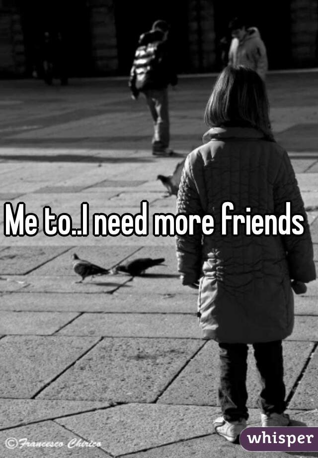 Me to..I need more friends 