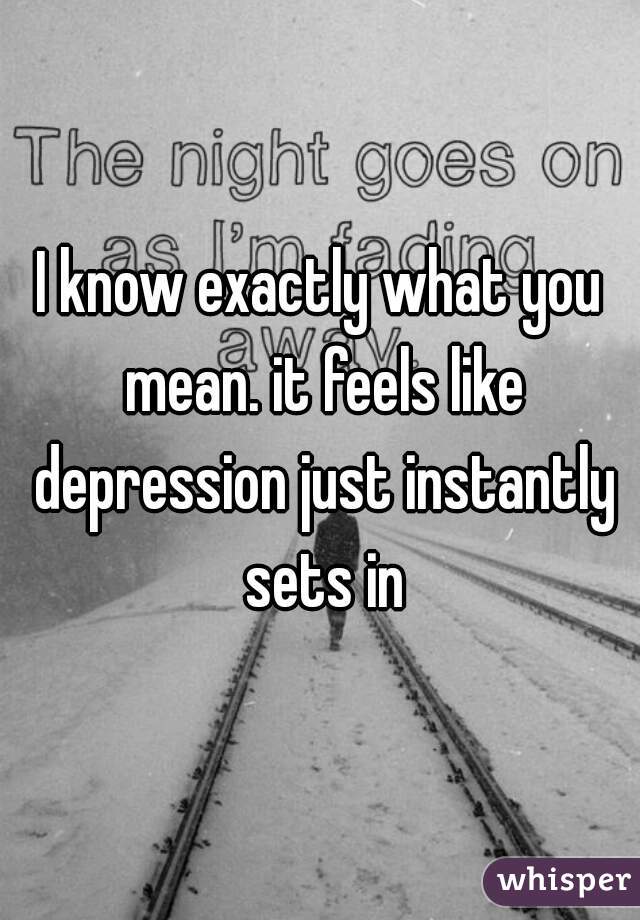 I know exactly what you mean. it feels like depression just instantly sets in
