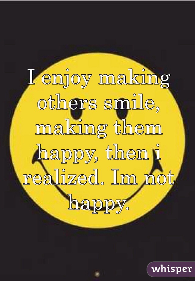I enjoy making others smile, making them happy, then i realized. Im not happy. 