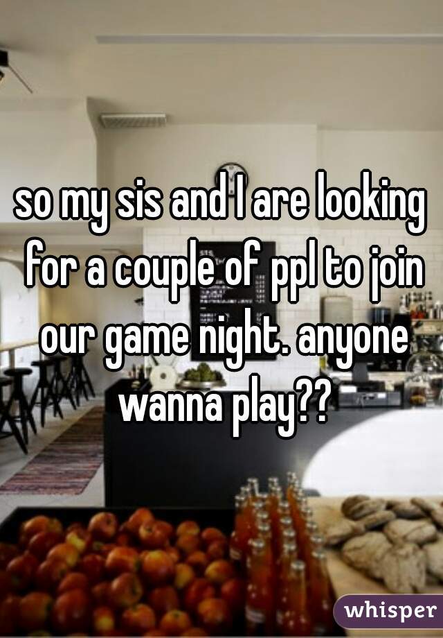 so my sis and I are looking for a couple of ppl to join our game night. anyone wanna play??