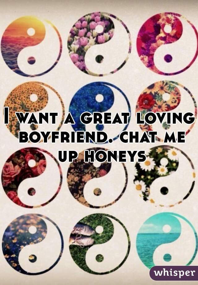 I want a great loving boyfriend. chat me up honeys
