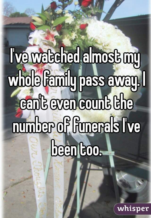 I've watched almost my whole family pass away. I can't even count the number of funerals I've been too.