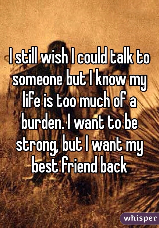 I still wish I could talk to someone but I know my life is too much of a burden. I want to be strong, but I want my best friend back