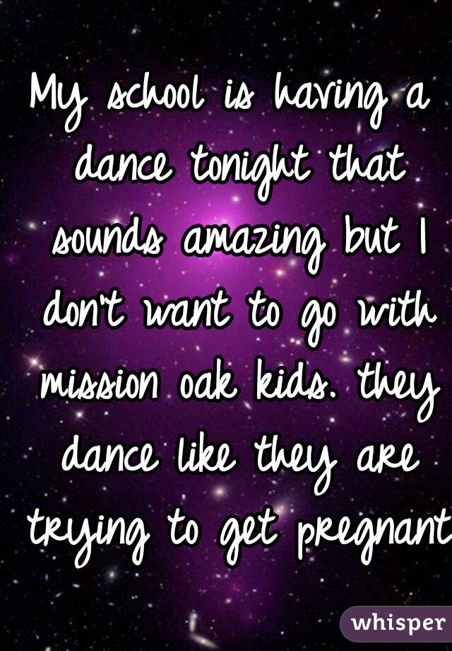 My school is having a dance tonight that sounds amazing but I don't want to go with mission oak kids. they dance like they are trying to get pregnant