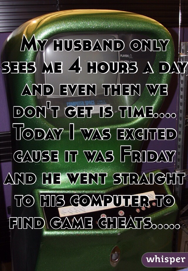 My husband only sees me 4 hours a day and even then we don't get is time.... Today I was excited cause it was Friday and he went straight to his computer to find game cheats..... 