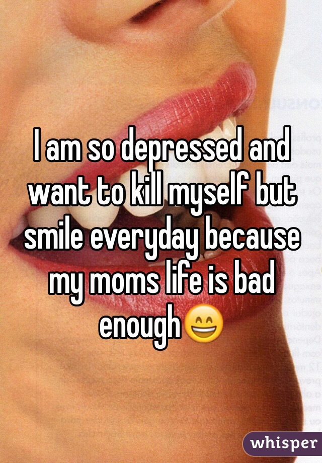 I am so depressed and want to kill myself but smile everyday because my moms life is bad enough😄