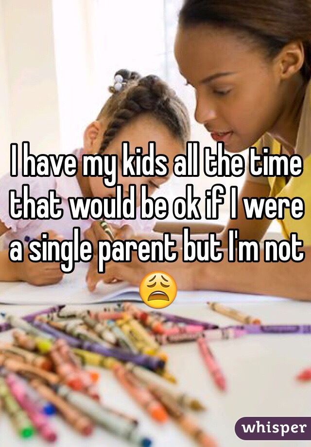 I have my kids all the time that would be ok if I were a single parent but I'm not 😩