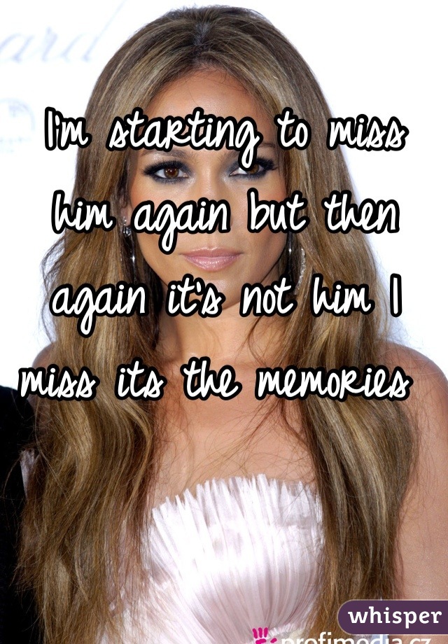 I'm starting to miss him again but then again it's not him I miss its the memories 