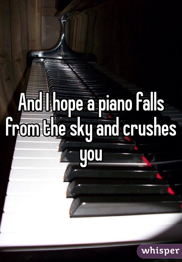 And I hope a piano falls from the sky and crushes you