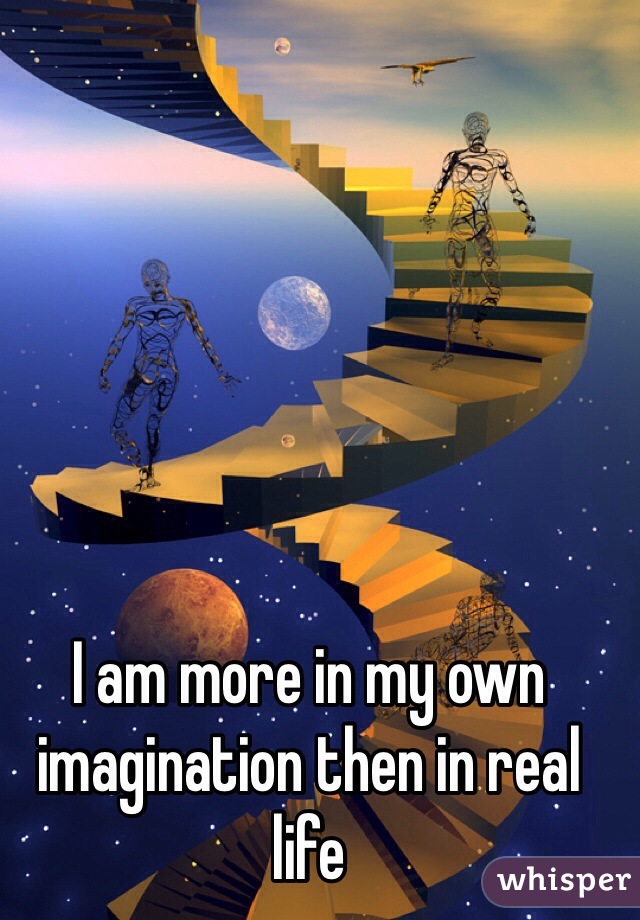 I am more in my own imagination then in real life